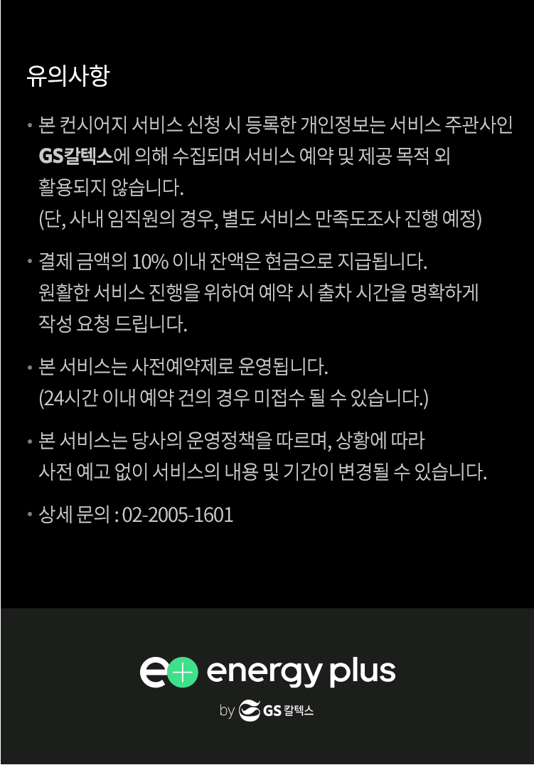 유의사항 : 본 컨시어지 서비스 신청 시 등록한 개인정보는 서비스 주관사인 GS칼텍스 에 의해 수집되며 서비스 예약 및 제공 목적 외 활용되지 않습니다.(단, 사내 임직원의 경우, 별도 서비스 만족도조사 진행 예정) 결제 금액의 10% 이내 잔액은 현금으로 지급됩니다.원활한 서비스 진행(3시간)을 위하여 예약 시 출차 시간을 명확하게 작성 요청 드립니다. 본 서비스는 사전예약제로 운영됩니다. (24시간 이내 예약 건의 경우 미접수 될 수 있습니다.) 서비스 운영 시간은 오전 8시~오후 6시 입니다.주유 금액은 당일 삼방 주유소 판매금액을 적용합니다. 본 서비스는 당사의 운영정책을 따르며, 상황에 따라 사전 예고 없이 서비스의 내용 및 기간이 변경될 수 있습니다. 상세 문의 : 02-2005-1601